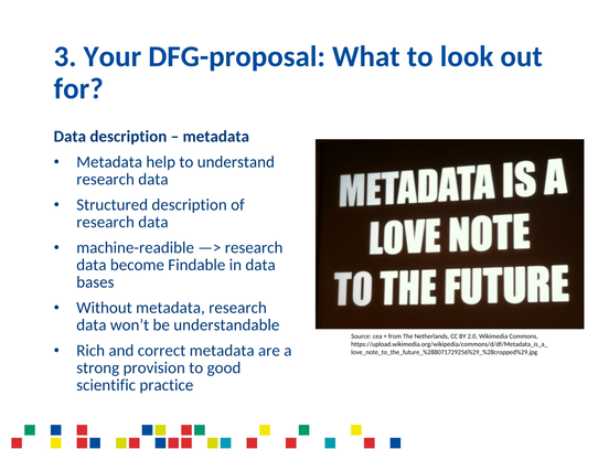 3. Your DFG-proposal: What to look out for?

Data description - metadata

* Metadata help to understand research data
* Structured description of research data
* machine-readible —> research ln data become Findable in data bases
* Without metadata, research data won’t be understandable
* Rich and correct metadata are a strong provision to good scientific practice

METADATA IS A LOVE NOTE TO THE FUTURE