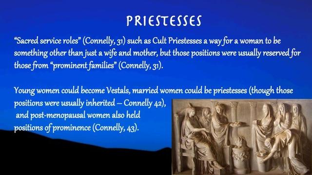 Slide text:

Priestesses

“Sacred service roles” (Connelly, 31) such as Cult Priestesses a way for a woman to be something other than just a wife and mother, but those positions were usually reserved for those from “prominent families” (Connelly, 31). 
 
Young women could become Vestals, married women could be priestesses (though those positions were usually inherited – Connelly 42), and post-menopausal women also held positions of prominence (Connelly, 43).

Slide background:
A dark blue sky with shadowy hills. On the lower right side is a stone carving of Roman priestesses performing rituals — holding various objects, cups, bowls — and wearing headscarves.