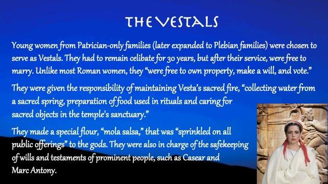 Slide title: The Vestals

Slide text: Young women from Patrician-only families (later expanded to Plebian families) were chosen to serve as Vestals. They had to remain celibate for 30 years, but after their service, were free to marry. Unlike most Roman women, they “were free to own property, make a will, and vote.”

They were given the responsibility of maintaining Vesta’s sacred fire, “collecting water from a sacred spring, preparation of food used in rituals and caring for sacred objects in the temple's sanctuary.”
They made a special flour, “mola salsa,” that was “sprinkled on all 
public offerings” to the gods. They were also in charge of the safekeeping 
of wills and testaments of prominent people, such as Casear and 
Marc Antony (Connelly, 219).


Slide background:
A dark blue sky with shadowy hills. On the lower right side is a woman wearing white robes and with a red head-piece.