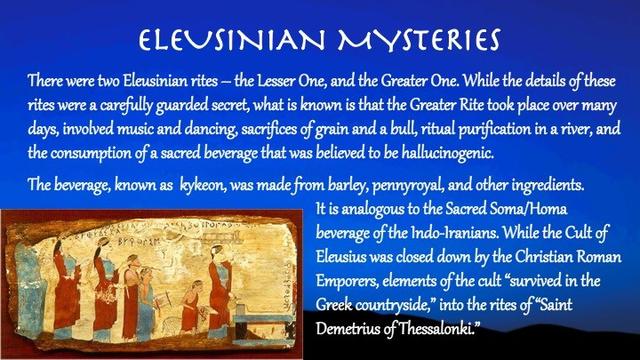 There were two Eleusinian rites – the Lesser One, and the Greater One. While the details of these rites were a carefully guarded secret, what is known is that the Greater Rite took place over many days, involved music and dancing, sacrifices of grain and a bull, ritual purification in a river, and the consumption of a sacred beverage that was believed to be hallucinogenic.

The beverage, known as  kykeon, was made from barley, pennyroyal, and other ingredients. 

It is analogous to the Sacred Soma/Homa beverage of the Indo-Iranians. While the Cult of Eleusius was closed down by the Christian Roman Emporers, elements of the cult “survived in the Greek countryside,” into the rites of “Saint Demetrius of Thessalonki.”

Slide background:
A dark blue sky with shadowy hills. On the lower left side is painting of a procession of worshippers holding musical instruments.