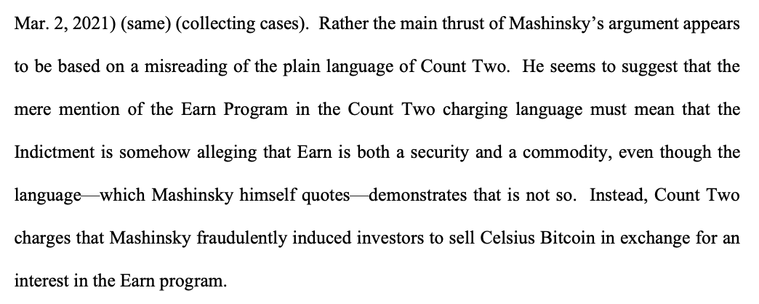 Rather the main thrust of Mashinsky’s argument appears
to be based on a misreading of the plain language of Count Two. He seems to suggest that the
mere mention of the Earn Program in the Count Two charging language must mean that the
Indictment is somehow alleging that Earn is both a security and a commodity, even though the
language—which Mashinsky himself quotes—demonstrates that is not so. Instead, Count Two
charges that Mashinsky fraudulently induced investors to sell Celsius Bitcoin in exchange for an
interest in the Earn program.