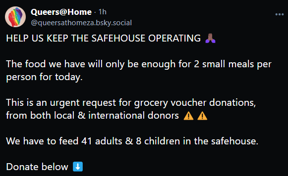 Queers@Home - @queersathomeza.bsky.social

HELP US KEEP THE SAFEHOUSE OPERATING

The food we have will only be enough for 2 small meals per person for today.

This is an urgent request for grocery voucher donations, from both local & international donors

We have to feed 41 adults & 8 children in the safehouse.

Donate below