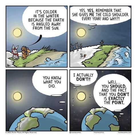 SQUIRREL: It's colder in the winter because the Earth is angled away fro the Sun. | THE SUN: Yes. YES. Remember that. She gives ME the cold shoulder. Every year! And why?! | THE EARTH: You know what you did. | THE SUN: I actually DON'T!! THE EARTH: Well... you SHOULD. And the face that you DON'T is EXACTLY the POINT.