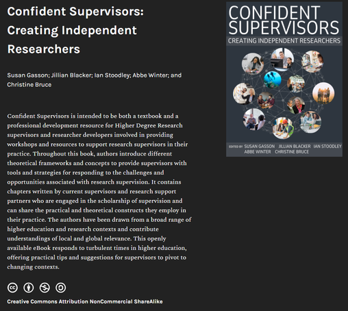 Cover of Confident Supervisors: Creating Independent Researchers. Edited by Susan Gasson; Jillian Blacker; lan Stoodley; Abbe Winter; and Christine Bruce.
Confident Supervisors is intended to be both a textbook and a professional development resource for Higher Degree Research supervisors and researcher developers involved in providing workshops and resources to support research supervisors in their practice. Throughout this book, authors introduce different theoretical frameworks and concepts to provide supervisors with tools and strategies for responding to the challenges and opportunities associated with research supervision. It contains chapters written by current supervisors and research support partners who are engaged in the scholarship of supervision and can share the practical and theoretical constructs they employ in their practice. The authors have been drawn from a broad range of higher education and research contexts and contribute understandings of local and global relevance. This openly available eBook responds to turbulent times in higher education, offering practical tips and suggestions for supervisors to pivot to changing contexts. Licensed Creative Commons Attribution NonCommercial ShareAlike.