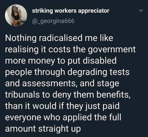 (1) striking workers appreciator v
we)’ (@_georginab66
Nothing radicalised me like
realising it costs the government
more money to put disabled
people through degrading tests
and assessments, and stage
tribunals to deny them benefits,
than it would if they just paid
everyone who applied the full
amount straight up