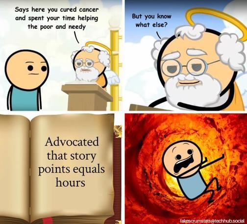 God at the pearly gates telling anew arrival what it says in the book

Says here you cured cancer and spent your time helping the poor and needy. But you know what else? 

Then we see the book says "Advocated that story points equals hours" 

Last frame shows they newly arrived man spiraling down to a firey hell.