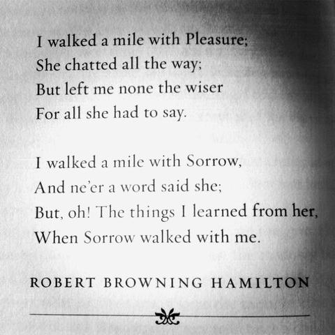 I walked a mile with Pleasure:
She chatted all the way:
But left me none the wiser
For all she had to say.
I walked a mile with Sorrow,
And ne'er a word said she;
But, oh! The things 1 learned from her,
When Sorrow walked with me.
ROBERT BROWNING HAMILTON