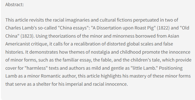 Abstract: This article revisits the racial imaginaries and cultural fictions perpetuated in two of Charles Lamb's so-called "China essays": "A Dissertation upon Roast Pig" (1822) and "Old China" (1823). Using theorizations of the minor and minorness borrowed from Asian Americanist critique, it calls for a recalibration of distorted global scales and false histories. It demonstrates how themes of nostalgia and childhood promote the innocence of minor forms, such as the familiar essay, the fable, and the children's tale, which provide cover for "harmless" texts and authors as mild and gentle as "little Lamb." Positioning Lamb as a minor Romantic author, this article highlights his mastery of these minor forms that serve as a shelter for his imperial and racial innocence.