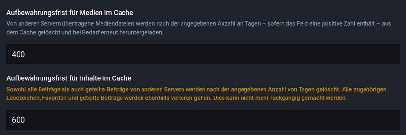 Aufbewahrungsfrist für Medien: 400 Tage

Aufbewahrungsfrist für Inhalte im Cache: 600 Tage

Sowohl alle Beiträge als auch geteilte Beiträge von anderen Servern werden nach der angegebenen Anzahl von Tagen gelöscht. Alle zugehörigen Lesezeichen, Favoriten und geteilte Beiträge werden ebenfalls verloren gehen. Dies kann nicht mehr rückgangig gemacht werden.