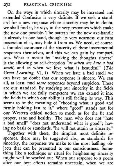Screenshot of the top three-fourths or so of page 272 of a _Practical Criticism_ pdf. The text of the first paragraph is: 
> On the ways in which sincerity may be increased and extended Confucius is very definite. If we seek a standard for a new response whose sincerity may be in doubt,  we shall find it, he says, in the very responses which make the new one possible. The pattern for the new axe-handle is already in our hand, though its very nearness, our firm possession of it, may hide it from us. We need, of course, a founded assurance of the sincerity of these instrumental responses themselves, and this we can gain by comparison. What is meant by “making the thoughts sincere” is the allowing no self-deception “as when we hate a bad smell, and as when we love what is beautiful” (The Great Learning, VI, i). When we hate a bad smell we can have no doubt that our response is sincere. We can all, at least, find some responses beyond suspicion. ‘These are our standard. By studying our sincerity in the fields in which we are fully competent we can extend it into the fields in which our ability is still feeling its way. This seems to be the meaning of “choosing what is good and firmly holding fast to it,” where “good” stands not for our Western ethical notion so much as for the fit and proper, sane and healthy. The man who does not “hate a bad smell” “does not understand what is good”; having no basis or standards, “he will not attain to sincerity.”

Next paragaph in next image.