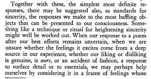Screenshot of the paragraph started (and atl-text mentioned) for the previeous image. The text is:
> Together with these, the simplest most definite responses, there may be suggested also, as standards for sincerity, the responses we make to the most baffling objects that can be presented to our consciousness. Something like a technique or ritual for heightening sincerity might well be worked out. When our response to a poem after our best efforts remains uncertain, when we are unsure whether the feelings it excites come from a deep source in our experience, whether our liking or disliking is genuine, is ours, or an accident of fashion, a response to surface detail or to essentials, we may perhaps help ourselves by considering it in a frame of feelings whose ... 

end of page 272's main text, the next image and alt-text will be from page 273