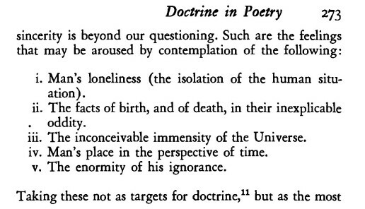 Screenshot of the main text (not the footnotes) of page 273 of _Practical Criticism_:
> sincerity is beyond our questioning. Such are the feelings that may be aroused by contemplation of the following:

  i. Man’s loneliness (the isolation of the human situation)

 ii. The facts of birth, and of death, in their inexplicable oddity.

iii. The inconceivable immensity of the Universe.

 iv.  Man’s place in the perspective of time.

  v. The enormity of his ignorance.

Taking these not as targets for doctrine,” but as the most...

the text continues onto page 27 and will be in the next image and alt-text