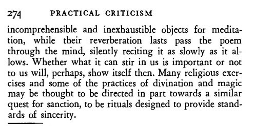 Screenshot of the last paragraph of a chapter of _Practical Criticism_ on page 274. The text is:
> incomprehensible and inexhaustible objects for meditation, while their reverberation lasts pass the poem through the mind, silently reciting it as slowly as it allows. Whether what it can stir in us is important or not to us will, perhaps, show itself then. Many religious exercises and some of the practices of divination and magic may be thought to be directed in part towards a similar quest for sanction, to be rituals designed to provide standards of sincerity.