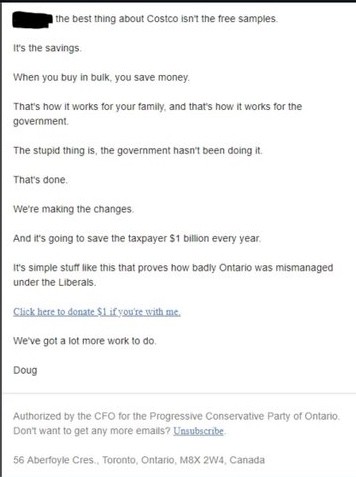 Fund raising email from the Ontario Conservative party
"The best thing about Costco isn't the free samples.
It's the savings.
That's how it works for your family & thats how it works for govt.
We're making changes.
And its going to save taxpayers 1 BILLION dollars..every year."

Click here to donate.
Doug