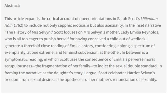 Abstract: This article expands the critical account of queer orientations in Sarah Scott's Millenium Hall (1762) to include not only sapphic eroticism but also asexuality. In the inset narrative "The History of Mrs Selvyn," Scott focuses on Mrs Selvyn's mother, Lady Emilia Reynolds, who is all too eager to punish herself for having conceived a child out of wedlock. I generate a threefold close reading of Emilia's story, considering it along a spectrum of exemplarity, at one extreme, and feminist subversion, at the other. In between is a symptomatic reading, in which Scott uses the consequence of Emilia's perverse moral scrupulousness—the fragmentation of her family—to indict the sexual double standard. In framing the narrative as the daughter's story, I argue, Scott celebrates Harriot Selvyn's freedom from sexual desire as the apotheosis of her mother's renunciation of sexuality.