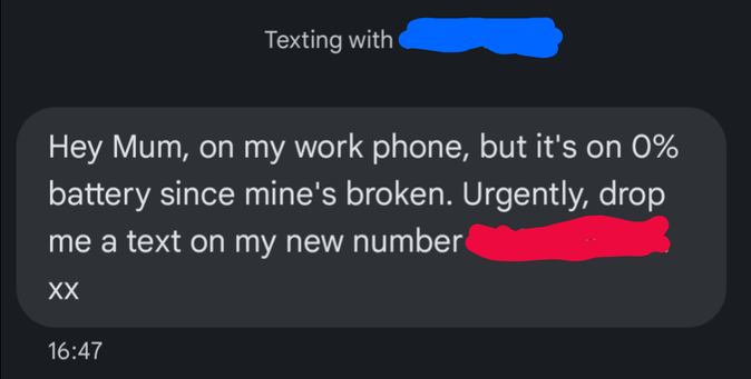 Texting with (phone number 1)
Hey Mum, on my work phone, but it's om 0% battery since mine's broken. Urgently drop me a text on my new number (phone number 2) xx