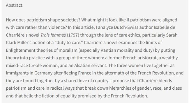 Abstract: How does patriotism shape societies? What might it look like if patriotism were aligned with care rather than violence? In this article, I analyze Dutch-Swiss author Isabelle de Charrière's novel Trois femmes (1797) through the lens of care ethics, particularly Sarah Clark Miller's notion of a "duty to care." Charrière's novel examines the limits of Enlightenment theories of moralism (especially Kantian morality and duty) by putting theory into practice with a group of three women: a former French aristocrat, a wealthy mixed-race Creole woman, and an Alsatian servant. The three women live together as immigrants in Germany after fleeing France in the aftermath of the French Revolution, and they are bound together by a shared love of country. I propose that Charrière blends patriotism and care in radical ways that break down hierarchies of gender, race, and class and that belie the fiction of equality promised by the French Revolution.