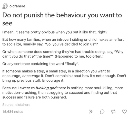 olofahere

Do not punish the behaviour you want to see

I mean, it seems pretty obvious when you put it like that, right?

But how many families, when an introvert sibling or child makes an effort to socialize, snarkily say, “So, you've decided to join us"?

Or when someone does something they've had trouble doing, say, “Why can't you do that all the time?"” (Happened to me, too often.)

Or any sentence containing the word “finally”.

If someone makes a step, a small step, in a direction you want to encourage, encourage it. Don't complain about how it's not enough. Don’t bring up previous stuff. Encourage it.

Because I swear to fucking god there is nothing more soul-killing, more motivation-crushing, than struggling to succeed and finding out that success and failure are both punished.

Source: olofahere

15,684 notes