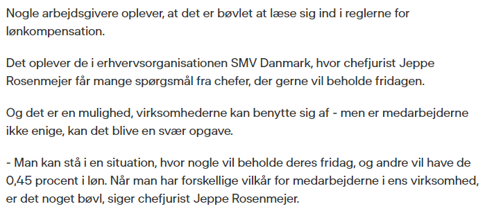 'Nogle arbejdsgivere oplever, at det er bøvlet at læse sig ind i reglerne for lønkompensation.

Det oplever de i erhvervsorganisationen SMV Danmark, hvor chefjurist Jeppe Rosenmejer får mange spørgsmål fra chefer, der gerne vil beholde fridagen.

Og det er en mulighed, virksomhederne kan benytte sig af - men er medarbejderne ikke enige, kan det blive en svær opgave.

- Man kan stå i en situation, hvor nogle vil beholde deres fridag, og andre vil have de 0,45 procent i løn. Når man har forskellige vilkår for medarbejderne i ens virksomhed, er det noget bøvl, siger chefjurist Jeppe Rosenmejer.'