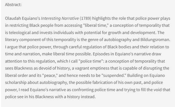 Abstract: Olaudah Equiano's Interesting Narrative (1789) highlights the role that police power plays in restricting Black people from accessing "liberal time," a conception of temporality that is teleological and invests individuals with potential for growth and development. The literary component of this temporality is the genre of autobiography and Bildungsroman. I argue that police power, through careful regulation of Black bodies and their relation to time and narration, make liberal time possible. Episodes in Equiano's narrative draw attention to this regulation, which I call "police time": a conception of temporality that sees Blackness as devoid of history, a vagrant emptiness that is capable of disrupting the liberal order and its "peace," and hence needs to be "suspended." Building on Equiano scholarship about autobiography, the possible fabrication of his own past, and police power, I read Equiano's narrative as confronting police time and trying to fill the void that police see in his Blackness with a history instead.