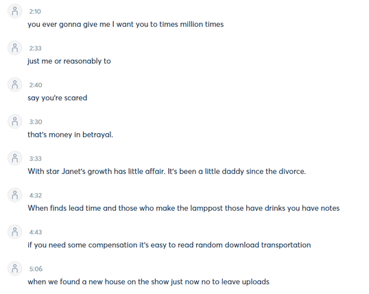 A screenshot of an Otter.ai transcript, that shows the time markers (the number) and the lyric it heard. (If you're using a screen reader and the copy makes no sense, the transcript itself is nonsensical.)

you ever gonna give me | want you to times million times 

just me or reasonably to 

say you're scared

that's money in betrayal. 

With star Janet's growth has little affair. It's been a little daddy since the divorce. 

When finds lead time and those who make the lamppost those have drinks you have notes 

if you need some compensation it's easy to read random download transportation 

when we found a new house on the show just now no to leave uploads ...