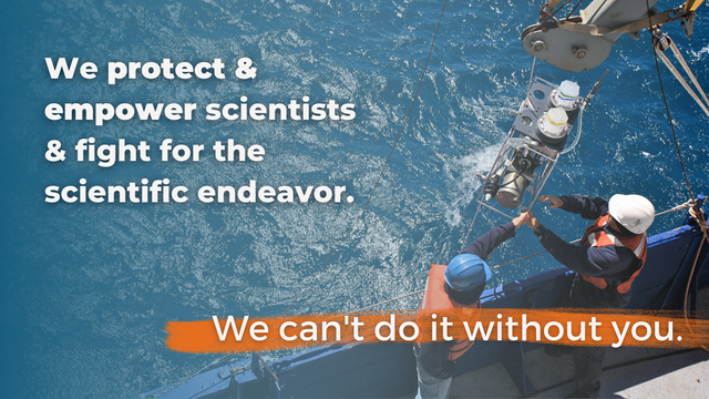 Photo of scientists wearing vests and hard hats, standing by the side of a boat guiding scientific equipment out of the sea. Text overlay reads "We protect & empower scientists & fight for the scientific endeavor. We can't do it without you."