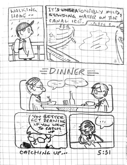 Two panels at the top show a male figure in a ball cap walking in the rain then looking out over Dow’s Lake. Captions read, “Walking home — it’s unseasonably mild, standing water on the canal ice.”

Three panels under a heading reading, “Dinner.” In the first, two people sit across from one another talking and eating. In the next, someone reading on their phone says, “You better get drawing if you want to catch up.” In the final panel, the artist is drawing.