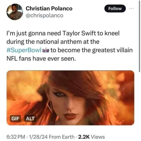 Christian Polanco
@chrispolanco 

I'm just gonna need Taylor Swift to kneel during the national anthem at the #SuperBowl to become the greatest villain NFL fans have ever seen.

6:32PM - 1/28/24 From Earth - 2.2K Views