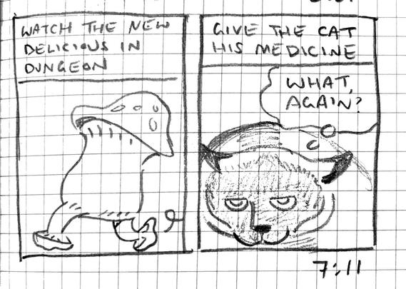 Panel 1: A walking mushroom. “Watch the new Delicious in Dungeon.”

Panel 2: “Give the cat his medicine.” An ornery looking cat thinks, “What, again?”