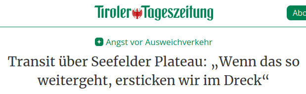 Überschrift eines Paywall-Artikels der Tiroler Tageszeitung:
"Angst vor Ausweichverkehr
Transit über Seefelder Plateau: „Wenn das so weitergeht, ersticken wir im Dreck“ "