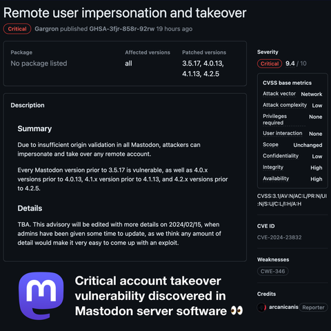 Remote user impersonation and takeover.

Severity: Critical, 9.4 out of 10. 

Summary:
Due to insufficient origin validation in all Mastodon, attackers can impersonate and take over any remote account.

Every Mastodon version prior to 3.5.17 is vulnerable, as well as 4.0.x versions prior to 4.0.13, 4.1.x versions prior to 4.1.13, and 4.2.x versions prior to 4.2.5.

CVE-2024-23832, reported by arcanicanis