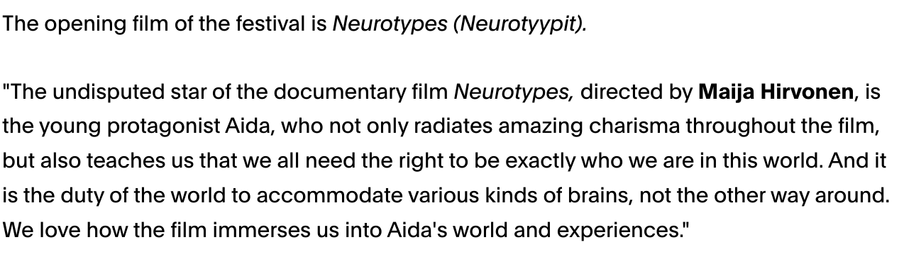The opening film of the festival is Neurotypes (Neurotyypit).

"The undisputed star of the documentary film Neurotypes, directed by Maija Hirvonen, is the young protagonist Aida, who not only radiates amazing charisma throughout the film, but also teaches us that we all need the right to be exactly who we are in this world. And it is the duty of the world to accommodate various kinds of brains, not the other way around. We love how the film immerses us into Aida's world and experiences."