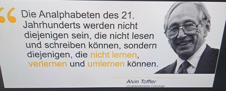 Zitat von toffler/ ein Futurologe 

Weißer Hintergrund rechts ein Bild in grau Ton Älterer Mann mit Anzug Brille 


Text 
Die Analphabeten des 21.
Jahrhunderts werden nicht
diejenigen sein, die nicht lesen
und schreiben können, sondern
diejenigen, die nicht lernen
verlernen und umlernen können