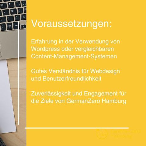Voraussetzungen:

Erfahrung in der Verwendung von Wordpress oder vergleichbaren Content-Management-Systemen

Gutes Verständnis für Webdesign und Benutzerfreundlichkeit

Zuverlässigkeit und Engagement für die Ziele von GernanZero Hamburg