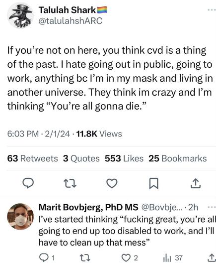 Talulah Shark @talulahshARC If you're not on here, you think cvd is a thing of the past. I hate going out in public, going to work, anything bc l'm in my mask and living in another universe. They think im crazy and l'm thinking "You're all gonna die." 6:03 PM • 2/1/24 • 11.8K Views 63 Retweets 3 Quotes 553 Likes 25 Bookmarks 17 Marit Bovbjerg, PhD MS @Bovbje... 2h I've started thinking "fucking great, you're all going to end up too disabled to work, and I'll have to clean up that mess" 1 17 © 2 I 37
