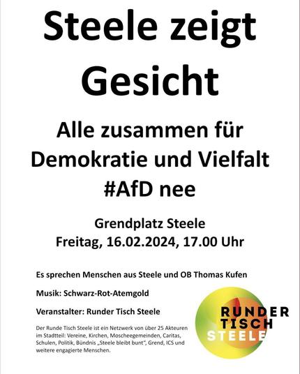 "Steele zeigt Gesicht. Alle zusammen für Demokratie und Vielfalt. #AfDnee. Grendplatz Steele, Freitag, 16.02.2024, 17 Uhr. Es sprechen Menschen aus Steele und OB Thomas Kufen. Musik Schwarz-Rot-Atemgold. Veranstalter: Runder Tisch Steele. Der Runde Tisch Steele ist ein Netzwerk von über 25 Akteuren im Stadtteil: Vereine, Kirchen, Moscheegemeinden, Caritas, Schulen, Politik, Bündnis Steele bleibt bunt, Grend, ICS und weitere engagierte Menschen.
(Das Grend ist ein örtliches Kulturzentrum mit Gastronomie und Theater; was das ICS ist, weiß ich nicht)