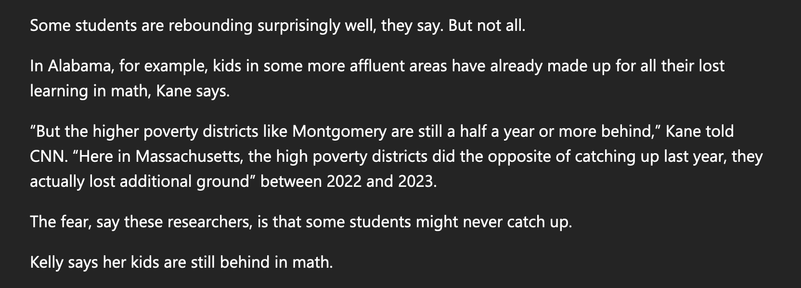 In Alabama, for example, kids in some more affluent areas have already made up for all their lost learning in math, Kane says.

“But the higher poverty districts like Montgomery are still a half a year or more behind,” Kane told CNN. “Here in Massachusetts, the high poverty districts did the opposite of catching up last year, they actually lost additional ground” between 2022 and 2023.

The fear, say these researchers, is that some students might never catch up.

Kelly says her kids are still behind in math.