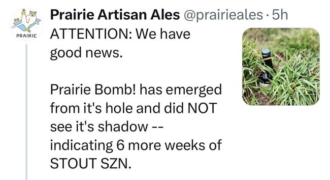 A post by Prairie Artisan Ales reads:

ATTENTION: We have good news.

Prairie Bomb! has emerged from it’s hole and did NOT see it’s shadow — indicating 6 more weeks of STOUT SZN.