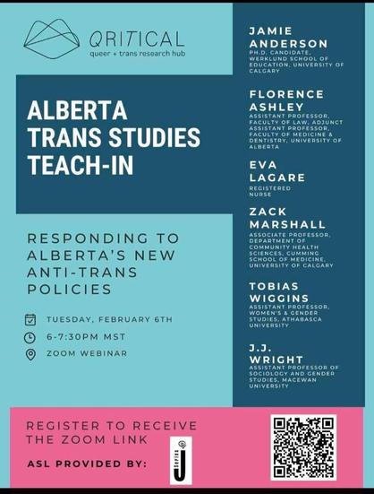 Trans teach-in instructors include: 
JAMIE ANDERSON
PH.D. CANDIDATE, WERKLUND SCHOOL OF EDUCATION, UNIVERSITY OF CALGARY

FLORENCE ASHLEY
ASSISTANT PROFESSOR, FACULTY OF LAW, ADJUNCT ASSISTANT PROFESSOR.
FACULTY OF MEDICINE & DENTISTRY, UNIVERSITY OF ALBERTA

EVA LAGARE
REGISTERED NURSE

ZACK MARSHALL
ASSOCIATE PROFESSOR.
DEPARTMENT OF COMMUNITY HEALTH SCIENCES, CUMMING SCHOOL OF MEDICINE.
UNIVERSITY OF CALGARY

TOBIAS WIGGINS
ASSISTANT PROFESSOR, WOMEN'S & GENDER STUDIES, ATHABASCA UNIVERSITY

J.J. WRIGHT
ASSISTANT PROFESSOR OF SOCIOLOGY AND GENDER STUDIES, MACEWAN UNIVERSITY