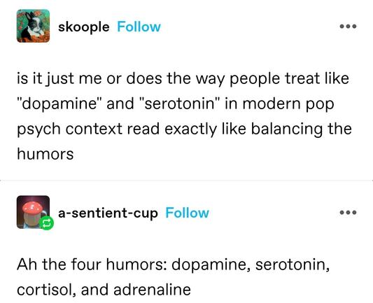 skoople: is it just me or does the way people treat like "dopamine" and "serotonin" in modern pop psych context read exactly like balancing the humors
a-sentient-cup: Ah the four humors: dopamine, serotonin, cortisol, and adrenaline