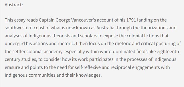 Abstract: This essay reads Captain George Vancouver's account of his 1791 landing on the southwestern coast of what is now known as Australia through the theorizations and analyses of Indigenous theorists and scholars to expose the colonial fictions that undergird his actions and rhetoric. I then focus on the rhetoric and critical posturing of the settler colonial academy, especially within white-dominated fields like eighteenth-century studies, to consider how its work participates in the processes of Indigenous erasure and points to the need for self-reflexive and reciprocal engagements with Indigenous communities and their knowledges.