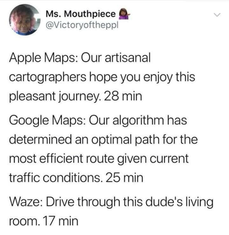 Ms. Mouthpiece @Victoryoftheppl Apple Maps: Our artisanal cartographers hope you enjoy this pleasant journey. 28 min Google Maps: Our algorithm has determined an optimal path for the most efficient route given current traffic conditions. 25 min Waze: Drive through this dude's living room. 17 min