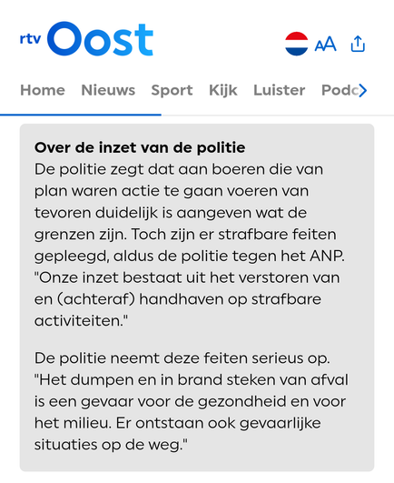 Over de inzet van de politie

De politie zegt dat aan boeren die van plan waren actie te gaan voeren van tevoren duidelijk is aangeven wat de grenzen zijn. Toch zijn er strafbare feiten gepleegd, aldus de politie tegen het ANP. "Onze inzet bestaat uit het verstoren van en (achteraf) handhaven op strafbare activiteiten."
De politie neemt deze feiten serieus op. "Het dumpen en in brand steken van afval is een gevaar voor de gezondheid en voor het milieu. Er ontstaan ook gevaarlijke situaties op de weg."