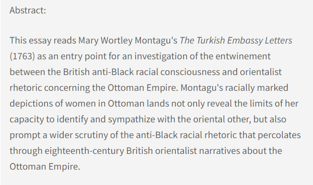 Abstract: This essay reads Mary Wortley Montagu's The Turkish Embassy Letters (1763) as an entry point for an investigation of the entwinement between the British anti-Black racial consciousness and orientalist rhetoric concerning the Ottoman Empire. Montagu's racially marked depictions of women in Ottoman lands not only reveal the limits of her capacity to identify and sympathize with the oriental other, but also prompt a wider scrutiny of the anti-Black racial rhetoric that percolates through eighteenth-century British orientalist narratives about the Ottoman Empire.