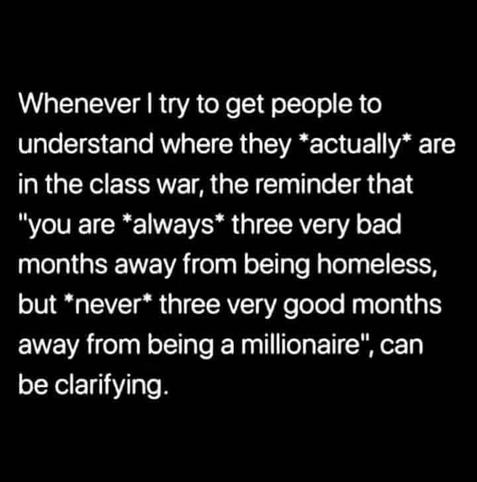 Whenever I try to get people to understand where they *actually* are in the class war, the reminder that "you are *always* three very bad months away from being homeless,  but *never* three very good months away from being a millionaire ", can be clarifying.
