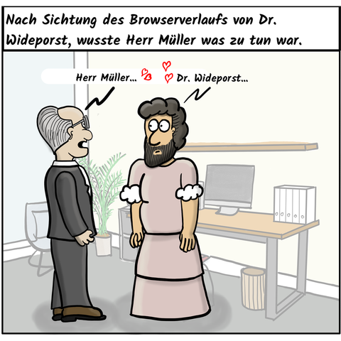 Ein älterer Herr mit Brille, lichtem Haar, im Anzug steht in einem Büro einem anderen Mann gegenüber. Der hat schwarzes lockiges Haar und eine starken dunkeln Vollbart. Als Kleidung trägt er ein langes rosa Kleid mit weißen Puffärmeln.

Der Herr im Anzug sagt verliebt: "Herr Müller..."
Der Mann im Kleid sagt verliebt: "Dr Wideporst..."

Kommentartext:
Nach Sichtung des Browserverlaufs von Dr. Wideporst, wusste Herr Müller was zu tun war.