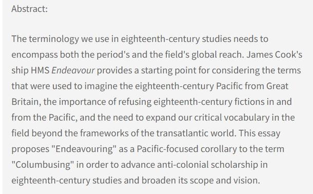 Abstract: The terminology we use in eighteenth-century studies needs to encompass both the period's and the field's global reach. James Cook's ship HMS Endeavour provides a starting point for considering the terms that were used to imagine the eighteenth-century Pacific from Great Britain, the importance of refusing eighteenth-century fictions in and from the Pacific, and the need to expand our critical vocabulary in the field beyond the frameworks of the transatlantic world. This essay proposes "Endeavouring" as a Pacific-focused corollary to the term "Columbusing" in order to advance anti-colonial scholarship in eighteenth-century studies and broaden its scope and vision.