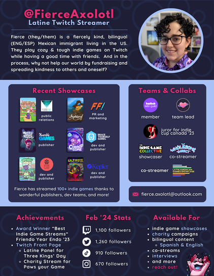 FierceAxolotl: Latine Twitch Streamer. Fierce (they/them) is a fiercely kind, bilingual (ENG/ESP) Mexican immigrant living in the US. They play cozy & tough indie games on Twitch while having a good time with friends.  And in the process, why not help our world by fundraising and spreading kindness to others and oneself? Recent Showcases: Player Two PR Public Relations, Future Friends Games PR and marketing, Humble Games publisher, Brace Yourself Games dev and publisher, Rose City Dev and Publisher, Kepler Dev and Publisher. Fierce has streamed 100+ indie games thanks to wonderful publishers, dev teams, and more! Teams & Collabs: Twitch Latin Guild member, Cosmic Hearts team lead, juror for Indie Cup Canada '23, The Indie Game Collective Showcase, Wholesome Direct Co-Streamer, Co-Streamer for Latin American Games Showcase. Achievements: Award Winner “Best Indie Game Streams” Friendo Year Endo '23. Twitch Front Page: Latine Panel for Three Kings’ Day, Charity Stream for Paws your Game.