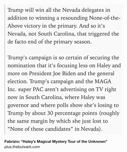 Text Shot: Trump will win all the Nevada delegates in addition to winning a resounding None-of-the-Above victory in the primary. And so it’s Nevada, not South Carolina, that triggered the de facto end of the primary season.

Trump’s campaign is so certain of securing the nomination that it’s focusing less on Haley and more on President Joe Biden and the general election. Trump’s campaign and the MAGA Inc. super PAC aren’t advertising on TV right now in South Carolina, where Haley was governor and where polls show she’s losing to Trump by about 30 percentage points (roughly the same margin by which she just lost to “None of these candidates” in Nevada).