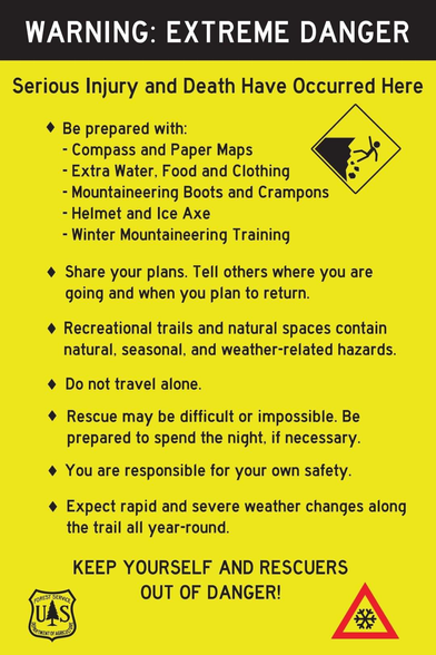 Serious Injury and Death Have Occurred Here

¢ Be prepared with: p - Compass and Paper Maps & - Extra Water, Food and Clothing - Mountaineering Boots and Crampons - Helmet and Ice Axe - Winter Mountaineering Training

4 Share your plans. Tell others where you are going and when you plan to return.

¢ Recreational trails and natural spaces contain natural, seasonal, and weather-related hazards.

¢ Do not travel alone.

¢ Rescue may be difficult or impossible. Be prepared to spend the night, if necessary.

¢ You are responsible for your own safety.

¢ Expect rapid and severe weather changes along the trail all year-round.

KEEP YOURSELF AND RESCUERS f— OUT OF DANGER! JUAS(